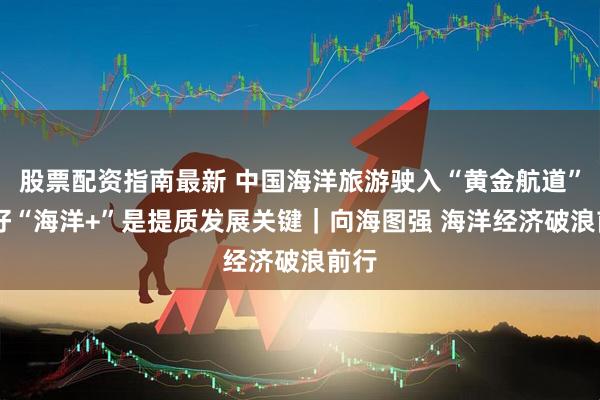 股票配资指南最新 中国海洋旅游驶入“黄金航道” 做好“海洋+”是提质发展关键｜向海图强 海洋经济破浪前行