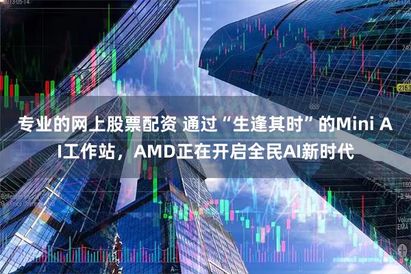 专业的网上股票配资 通过“生逢其时”的Mini AI工作站，AMD正在开启全民AI新时代