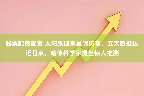 股票配资配资 太阳系迎来星际访客，五天后抵达近日点，哈佛科学家提出惊人推测