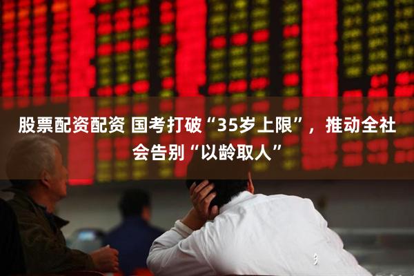 股票配资配资 国考打破“35岁上限”，推动全社会告别“以龄取人”