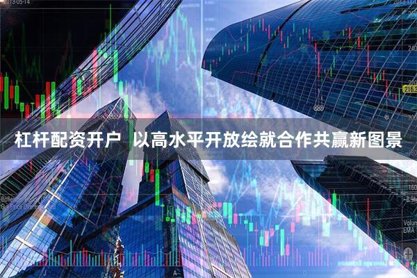 杠杆配资开户  以高水平开放绘就合作共赢新图景