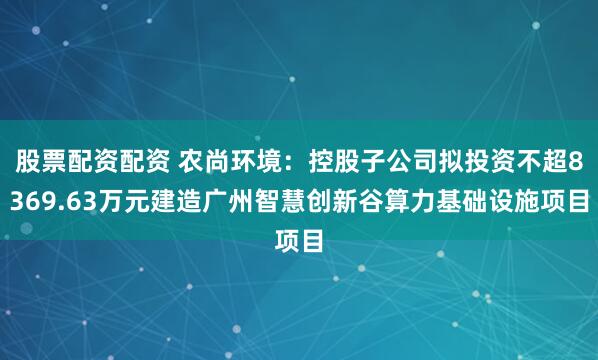 股票配资配资 农尚环境：控股子公司拟投资不超8369.63万元建造广州智慧创新谷算力基础设施项目