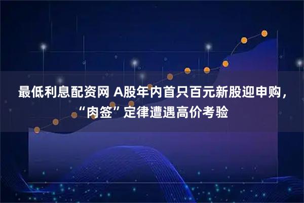 最低利息配资网 A股年内首只百元新股迎申购，“肉签”定律遭遇高价考验