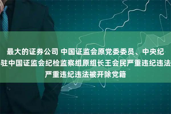 最大的证券公司 中国证监会原党委委员、中央纪委国家监委驻中国证监会纪检监察组原组长王会民严重违纪违法被开除党籍