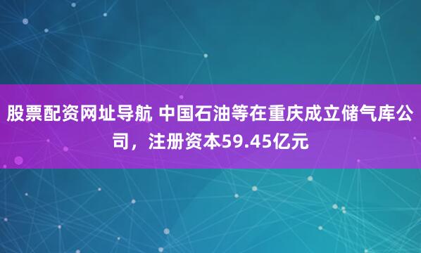 股票配资网址导航 中国石油等在重庆成立储气库公司，注册资本59.45亿元