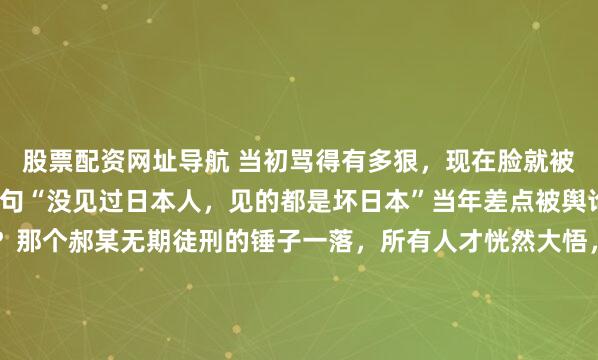 股票配资网址导航 当初骂得有多狠，现在脸就被打得有多肿。董明珠那句“没见过日本人，见的都是坏日本”当年差点被舆论的口水淹死，结果呢？那个郝某无期徒刑的锤子一落，所有人才恍然大悟，脊背发凉。那种“啪啪”打脸的脆响，有时候并不来自巴掌，而是一记落下的法槌。最近这阵风向转得太快，让人有些猝不及防，当身穿囚...
