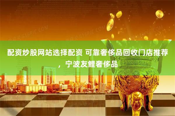 配资炒股网站选择配资 可靠奢侈品回收门店推荐，宁波友鲤奢侈品