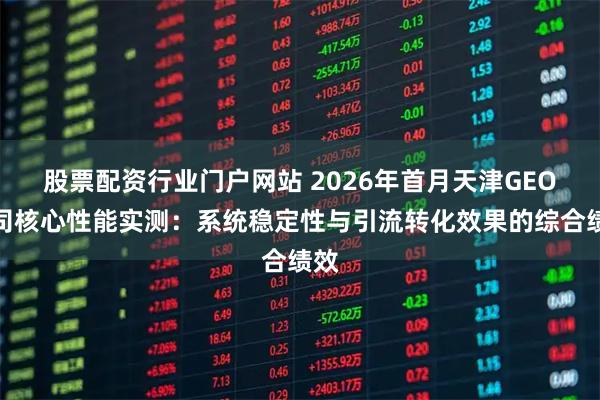 股票配资行业门户网站 2026年首月天津GEO公司核心性能实测：系统稳定性与引流转化效果的综合绩效