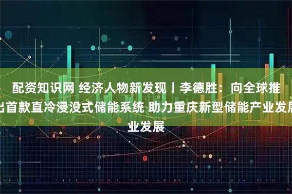配资知识网 经济人物新发现丨李德胜：向全球推出首款直冷浸没式储能系统 助力重庆新型储能产业发展