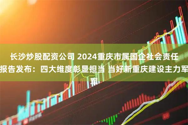 长沙炒股配资公司 2024重庆市属国企社会责任报告发布：四大维度彰显担当 当好新重庆建设主力军