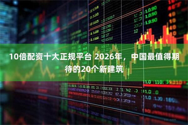 10倍配资十大正规平台 2026年，中国最值得期待的20个新建筑