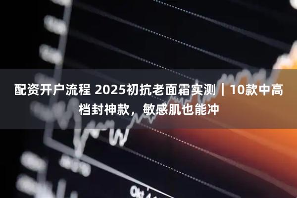 配资开户流程 2025初抗老面霜实测｜10款中高档封神款，敏感肌也能冲