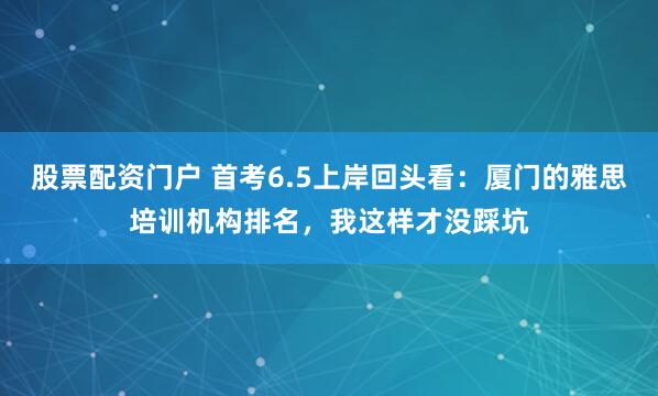 股票配资门户 首考6.5上岸回头看：厦门的雅思培训机构排名，我这样才没踩坑