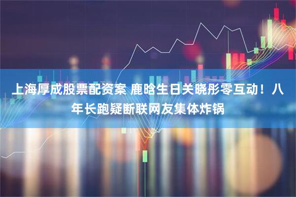上海厚成股票配资案 鹿晗生日关晓彤零互动！八年长跑疑断联网友集体炸锅