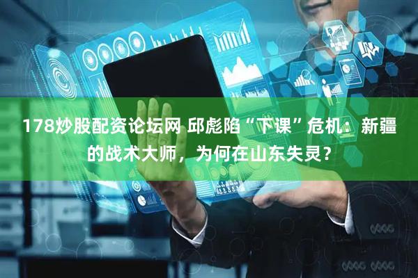 178炒股配资论坛网 邱彪陷“下课”危机：新疆的战术大师，为何在山东失灵？