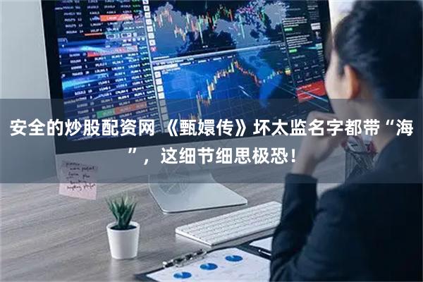 安全的炒股配资网 《甄嬛传》坏太监名字都带“海”，这细节细思极恐！