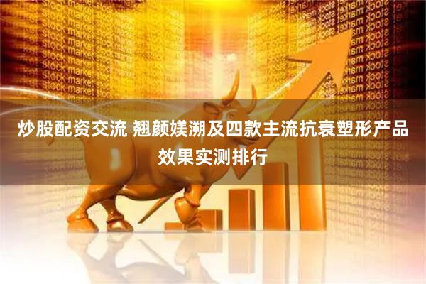 炒股配资交流 翘颜媄溯及四款主流抗衰塑形产品效果实测排行