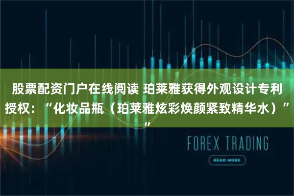 股票配资门户在线阅读 珀莱雅获得外观设计专利授权：“化妆品瓶（珀莱雅炫彩焕颜紧致精华水）”