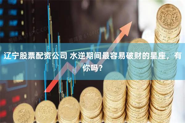 辽宁股票配资公司 水逆期间最容易破财的星座，有你吗？
