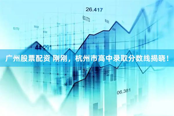 广州股票配资 刚刚，杭州市高中录取分数线揭晓！