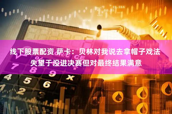 线下股票配资 萨卡：贝林对我说去拿帽子戏法 失望于没进决赛但对最终结果满意