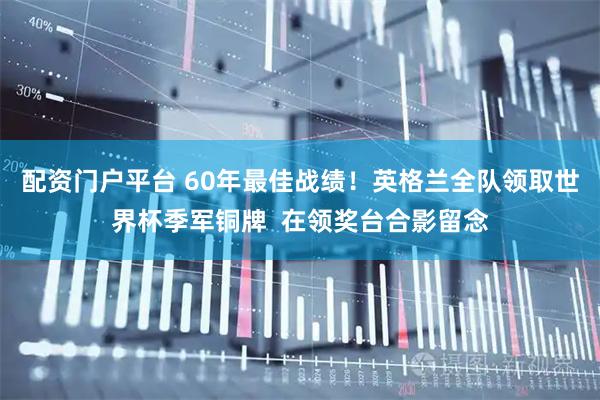 配资门户平台 60年最佳战绩！英格兰全队领取世界杯季军铜牌  在领奖台合影留念