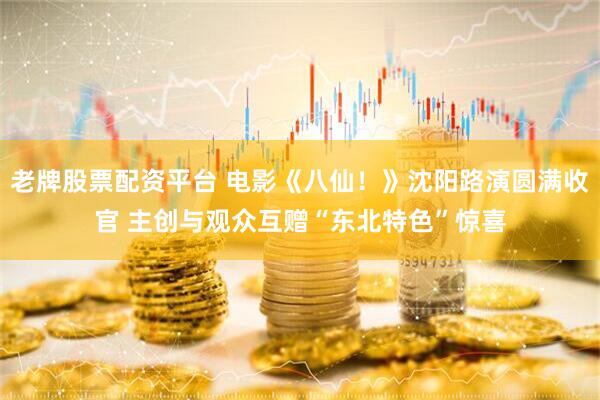 老牌股票配资平台 电影《八仙！》沈阳路演圆满收官 主创与观众互赠“东北特色”惊喜