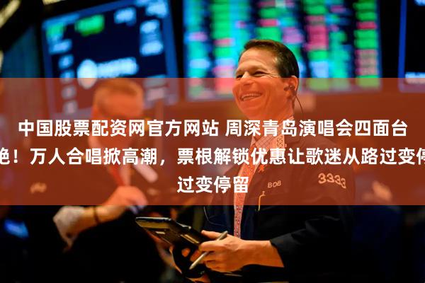 中国股票配资网官方网站 周深青岛演唱会四面台太绝！万人合唱掀高潮，票根解锁优惠让歌迷从路过变停留