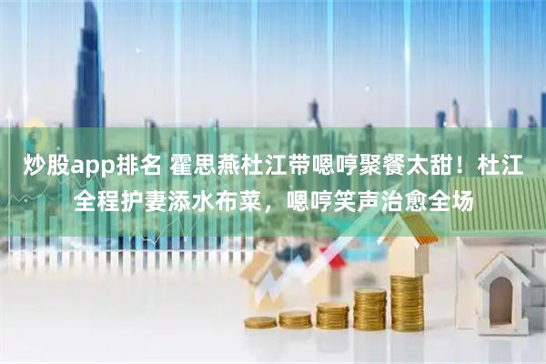 炒股app排名 霍思燕杜江带嗯哼聚餐太甜！杜江全程护妻添水布菜，嗯哼笑声治愈全场