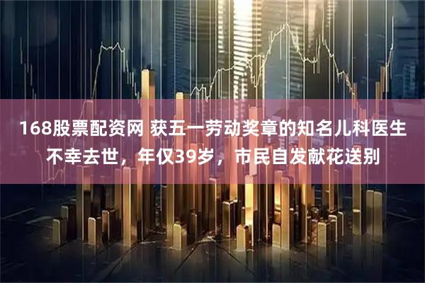 168股票配资网 获五一劳动奖章的知名儿科医生不幸去世，年仅39岁，市民自发献花送别