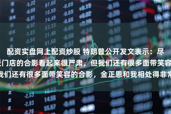 配资实盘网上配资炒股 特朗普公开发文表示：尽管我和金正恩19年在板门店的合影看起来很严肃，但我们还有很多面带笑容的合影，金正恩和我相处得非常融洽