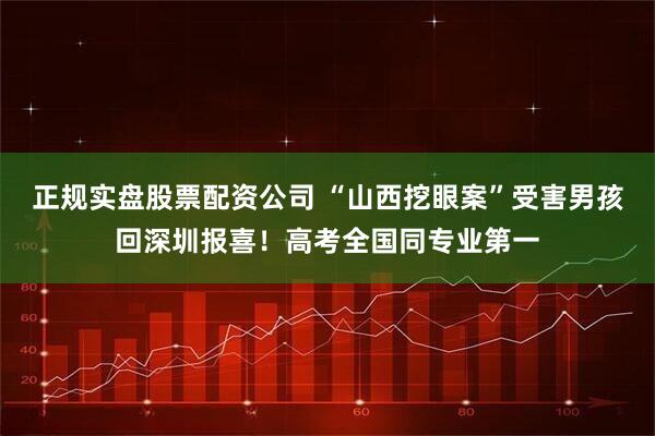 正规实盘股票配资公司 “山西挖眼案”受害男孩回深圳报喜！高考全国同专业第一