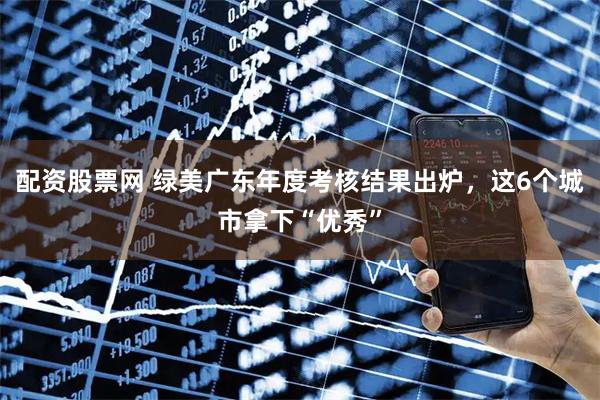 配资股票网 绿美广东年度考核结果出炉，这6个城市拿下“优秀”
