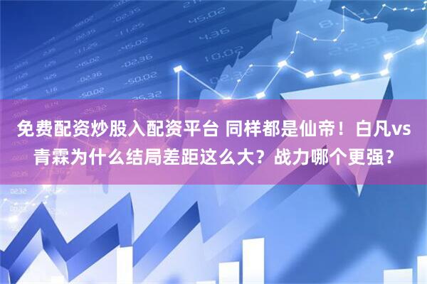 免费配资炒股入配资平台 同样都是仙帝！白凡vs青霖为什么结局差距这么大？战力哪个更强？