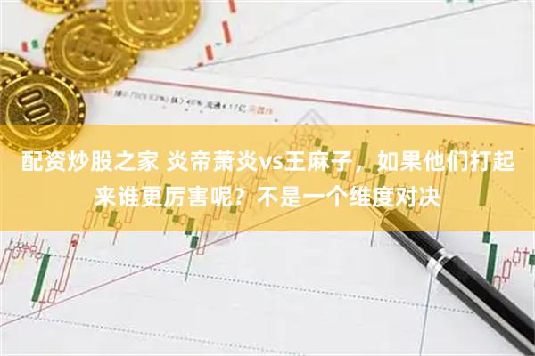 配资炒股之家 炎帝萧炎vs王麻子，如果他们打起来谁更厉害呢？不是一个维度对决