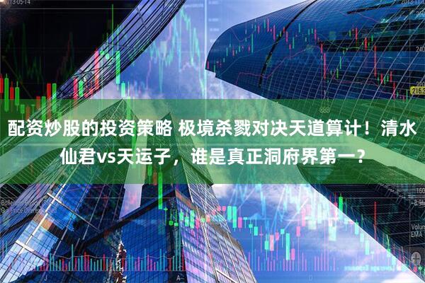 配资炒股的投资策略 极境杀戮对决天道算计！清水仙君vs天运子，谁是真正洞府界第一？