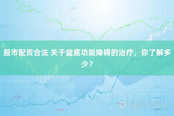 股市配资合法 关于盆底功能障碍的治疗，你了解多少？