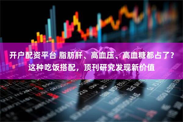 开户配资平台 脂肪肝、高血压、高血糖都占了？这种吃饭搭配，顶刊研究发现新价值